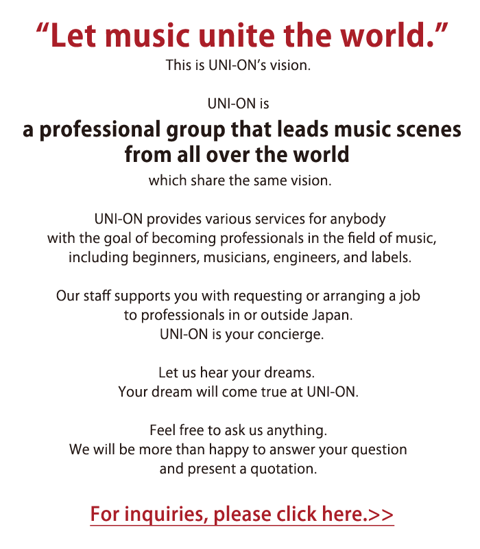 音楽で世界を一つに。それが、UNI音のビジョンです。そしてUNI音とは、そのビジョンで結ばれた世界の音楽シーンをリードするプロフェッショナルからなる集団なのです。UNI音は音楽初心者の方からミュージシャン、エンジニア、レーベルなど音楽に携わるプロフェッショナル、また、プロフェッショナルを目指す夢を持った方に向け様々なサービスを提供します。国内外のプロフェッショナルへの仕事の依頼やアレンジメントもUNI音スタッフが強力にサポート。コンシェルジュ役をUNI音が務めます。UNI音にあなたの夢をお伝えください。きっとその夢はUNI音で叶います。どんなことでも、まずはお気軽にお問い合わせ下さい。親切丁寧にご回答、お見積もりさせていただきます。お問い合わせはこちらへ>>